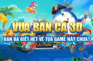 Vua bắn cá 3D: Bạn đã biết hết về tựae game này chưa?